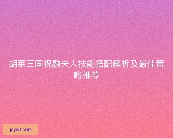 胡莱三国祝融夫人技能搭配解析及最佳策略推荐