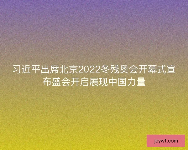 习近平出席北京2022冬残奥会开幕式宣布盛会开启展现中国力量