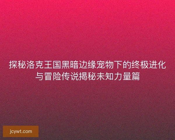 探秘洛克王国黑暗边缘宠物下的终极进化与冒险传说揭秘未知力量篇