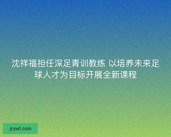 沈祥福担任深足青训教练 以培养未来足球人才为目标开展全新课程