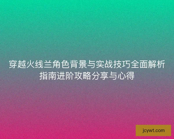 穿越火线兰角色背景与实战技巧全面解析指南进阶攻略分享与心得