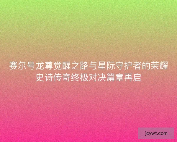 赛尔号龙尊觉醒之路与星际守护者的荣耀史诗传奇终极对决篇章再启