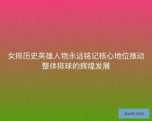 女排历史英雄人物永远铭记核心地位推动整体排球的辉煌发展